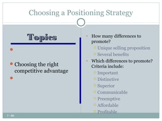 Choosing a Positioning Strategy


         Topics              • How many differences to
                               promote?
                                 Unique selling proposition
   Identifying possible
                                 Several benefits
    competitive advantages
                             • Which differences to promote?
   Choosing the right
                               Criteria include:
    competitive advantage        Important
   Choosing a positioning       Distinctive

    strategy                     Superior

                                 Communicable

                                 Preemptive

                                 Affordable

                                 Profitable
7 - 88
 