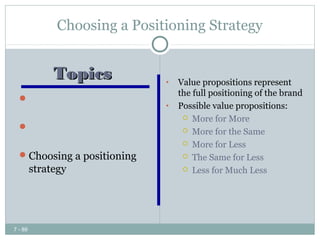 Choosing a Positioning Strategy


         Topics              •   Value propositions represent
                                 the full positioning of the brand
   Identifying possible
                             •   Possible value propositions:
    competitive advantages         More for More
   Choosing the right             More for the Same
    competitive advantage          More for Less
   Choosing a positioning         The Same for Less

    strategy                       Less for Much Less




7 - 89
 