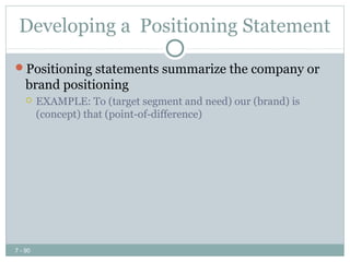 Developing a Positioning Statement

Positioning statements summarize the company or
    brand positioning
        EXAMPLE: To (target segment and need) our (brand) is
         (concept) that (point-of-difference)




7 - 90
 