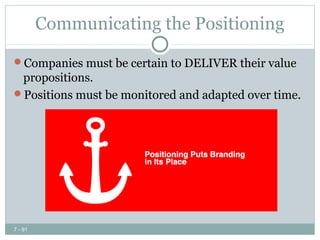 Communicating the Positioning

Companies must be certain to DELIVER their value
 propositions.
Positions must be monitored and adapted over time.




7 - 91
 