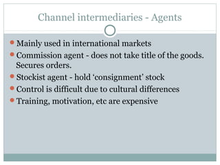 Channel intermediaries - Agents

Mainly used in international markets
Commission agent - does not take title of the goods.
 Secures orders.
Stockist agent - hold ‘consignment’ stock
Control is difficult due to cultural differences
Training, motivation, etc are expensive
 
