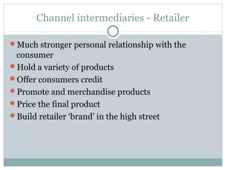 Channel intermediaries - Retailer

Much stronger personal relationship with the
 consumer
Hold a variety of products
Offer consumers credit
Promote and merchandise products
Price the final product
Build retailer ‘brand’ in the high street
 