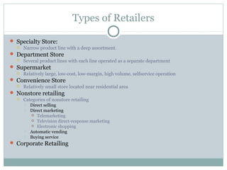 Types of Retailers

 Specialty Store:
     Narrow product line with a deep assortment.
 Department Store
     Several product lines with each line operated as a separate department
 Supermarket
     Relatively large, low-cost, low-margin, high volume, selfservice operation
 Convenience Store
     Relatively small store located near residential area
 Nonstore retailing
     Categories of nonstore retailing
         Direct selling
         Direct marketing
           Telemarketing
           Television direct-response marketing
           Electronic shopping
         Automatic vending
         Buying service
 Corporate Retailing
 