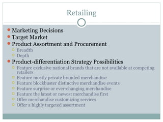 Retailing

Marketing Decisions
Target Market
Product Assortment and Procurement
    Breadth
    Depth
Product-differentiation Strategy Possibilities
    Feature exclusive national brands that are not available at competing
     retailers
    Feature mostly private branded merchandise
    Feature blockbuster distinctive merchandise events
    Feature surprise or ever-changing merchandise
    Feature the latest or newest merchandise first
    Offer merchandise customizing services
    Offer a highly targeted assortment
 