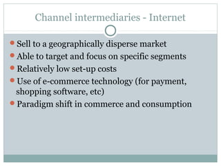 Channel intermediaries - Internet

Sell to a geographically disperse market
Able to target and focus on specific segments
Relatively low set-up costs
Use of e-commerce technology (for payment,
 shopping software, etc)
Paradigm shift in commerce and consumption
 