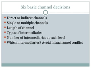Six basic channel decisions

Direct or indirect channels
Single or multiple channels
Length of channel
Types of intermediaries
Number of intermediaries at each level
Which intermediaries? Avoid intrachannel conflict
 