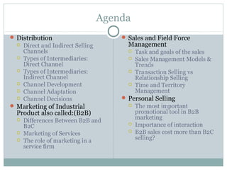 Agenda
 Distribution                           Sales and Field Force
     Direct and Indirect Selling         Management
      Channels                               Task and goals of the sales
     Types of Intermediaries:               Sales Management Models &
      Direct Channel                          Trends
     Types of Intermediaries:               Transaction Selling vs
      Indirect Channel                        Relationship Selling
     Channel Development                    Time and Territory
     Channel Adaptation                      Management
     Channel Decisions                  Personal Selling
 Marketing of Industrial                    The most important
  Product also called:(B2B)                   promotional tool in B2B
                                              marketing
     Differences Between B2B and
      B2C                                    Importance of interaction
     Marketing of Services                  B2B sales cost more than B2C
                                              selling?
     The role of marketing in a
      service firm
 