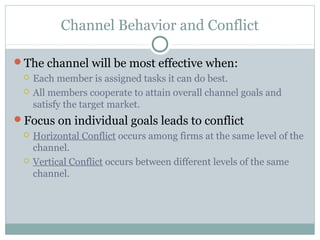 Channel Behavior and Conflict

The channel will be most effective when:
    Each member is assigned tasks it can do best.
    All members cooperate to attain overall channel goals and
     satisfy the target market.
Focus on individual goals leads to conflict
    Horizontal Conflict occurs among firms at the same level of the
     channel.
    Vertical Conflict occurs between different levels of the same
     channel.
 