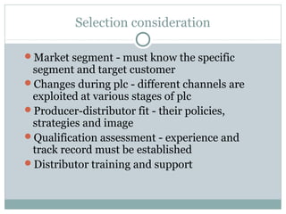 Selection consideration

Market segment - must know the specific
 segment and target customer
Changes during plc - different channels are
 exploited at various stages of plc
Producer-distributor fit - their policies,
 strategies and image
Qualification assessment - experience and
 track record must be established
Distributor training and support
 