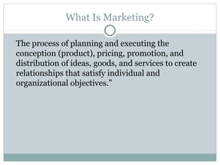 What Is Marketing?

The process of planning and executing the
conception (product), pricing, promotion, and
distribution of ideas, goods, and services to create
relationships that satisfy individual and
organizational objectives.”
 