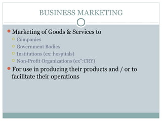 BUSINESS MARKETING

Marketing of Goods & Services to
    Companies
    Government Bodies
    Institutions (ex: hospitals)
    Non-Profit Organizations (ex”:CRY)
For use in producing their products and / or to
 facilitate their operations
 