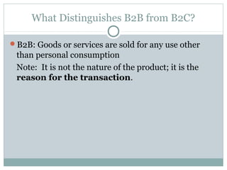 What Distinguishes B2B from B2C?

B2B: Goods or services are sold for any use other
 than personal consumption
 Note: It is not the nature of the product; it is the
 reason for the transaction.
 