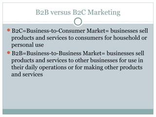 B2B versus B2C Marketing

B2C=Business-to-Consumer Market= businesses sell
 products and services to consumers for household or
 personal use
B2B=Business-to-Business Market= businesses sell
 products and services to other businesses for use in
 their daily operations or for making other products
 and services
 
