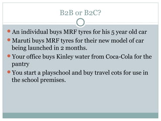 B2B or B2C?

An individual buys MRF tyres for his 5 year old car
Maruti buys MRF tyres for their new model of car
 being launched in 2 months.
Your office buys Kinley water from Coca-Cola for the
 pantry
You start a playschool and buy travel cots for use in
 the school premises.
 