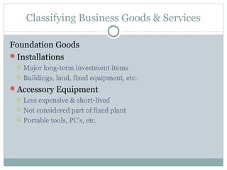 Classifying Business Goods & Services

Foundation Goods
Installations
    Major long-term investment items
    Buildings, land, fixed equipment, etc.
Accessory Equipment
    Less expensive & short-lived
    Not considered part of fixed plant
    Portable tools, PC’s, etc.
 