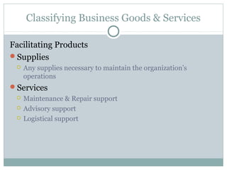 Classifying Business Goods & Services

Facilitating Products
Supplies
    Any supplies necessary to maintain the organization’s
     operations
Services
    Maintenance & Repair support
    Advisory support
    Logistical support
 