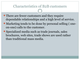 Characteristics of B2B customers

There are fewer customers and they require
 dependable relationships and a high level of service.
Marketing tends to be done by personal selling ( one-
 on-one) calls to the customer.
Specialized media such as trade journals, sales
 brochures, web sites, trade shows are used rather
 than traditional mass media.
 