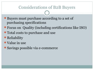 Considerations of B2B Buyers

Buyers must purchase according to a set of
 purchasing specifications
Focus on Quality (including certifications like ISO)
Total costs to purchase and use
Reliability
Value in use
Savings possible via e-commerce
 