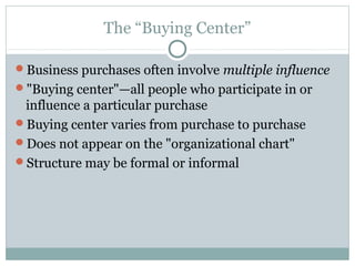 The “Buying Center”

Business purchases often involve multiple influence
"Buying center"—all people who participate in or
 influence a particular purchase
Buying center varies from purchase to purchase
Does not appear on the "organizational chart"
Structure may be formal or informal
 