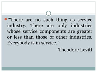 “There are no such thing as service
 industry. There are only industries
 whose service components are greater
 or less than those of other industries.
 Everybody is in service.”
                        -Theodore Levitt
 