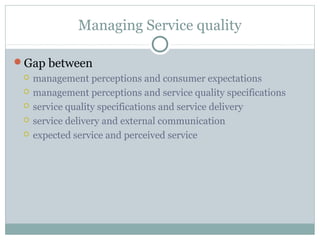 Managing Service quality

Gap between
    management perceptions and consumer expectations
    management perceptions and service quality specifications
    service quality specifications and service delivery
    service delivery and external communication
    expected service and perceived service
 