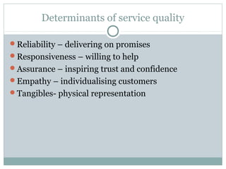 Determinants of service quality

Reliability – delivering on promises
Responsiveness – willing to help
Assurance – inspiring trust and confidence
Empathy – individualising customers
Tangibles- physical representation
 