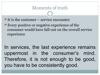 Moments of truth

It is the customer – service encounter
Every positive or negative experience of the
 consumer would have fall-out on the overall service
 experience


In services, the last experience remains
uppermost in the consumer’s mind.
Therefore, it is not enough to be good,
you have to be consistently good.
 