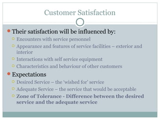 Customer Satisfaction

Their satisfaction will be influenced by:
    Encounters with service personnel
    Appearance and features of service facilities – exterior and
     interior
    Interactions with self service equipment
    Characteristics and behaviour of other customers
Expectations
    Desired Service – the ‘wished for’ service
    Adequate Service – the service that would be acceptable
    Zone of Tolerance - Difference between the desired
     service and the adequate service
 