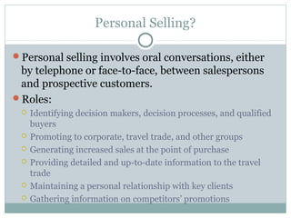 Personal Selling?

Personal selling involves oral conversations, either
 by telephone or face-to-face, between salespersons
 and prospective customers.
Roles:
    Identifying decision makers, decision processes, and qualified
     buyers
    Promoting to corporate, travel trade, and other groups
    Generating increased sales at the point of purchase
    Providing detailed and up-to-date information to the travel
     trade
    Maintaining a personal relationship with key clients
    Gathering information on competitors’ promotions
 