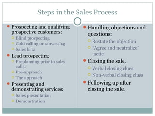 Steps in the Sales Process
 Prospecting and qualifying       Handling objections and
  prospective customers:            questions:
     Blind prospecting
                                       Restate the objection
     Cold calling or canvassing
     Sales blitz
                                       “Agree and neutralize”
 Lead prospecting                      tactic
     Preplanning prior to sales   Closing the sale.
      calls:                           Verbal closing clues
     Pre-approach
                                       Non-verbal closing clues
     The approach
 Presenting and                   Following up after
  demonstrating services:           closing the sale.
     Sales presentation
     Demonstration
 