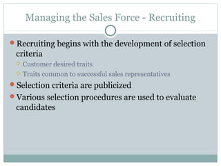 Managing the Sales Force - Recruiting

Recruiting begins with the development of selection
 criteria
    Customer desired traits
    Traits common to successful sales representatives
Selection criteria are publicized
Various selection procedures are used to evaluate
 candidates
 