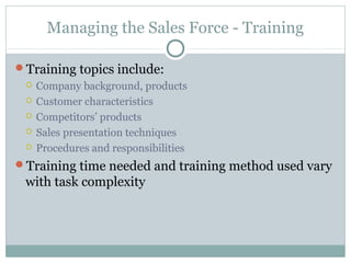Managing the Sales Force - Training

Training topics include:
    Company background, products
    Customer characteristics
    Competitors’ products
    Sales presentation techniques
    Procedures and responsibilities
Training time needed and training method used vary
 with task complexity
 