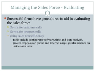 Managing the Sales Force - Evaluating

Successful firms have procedures to aid in evaluating
 the sales force:
    Norms for customer calls
    Norms for prospect calls
    Using sales time efficiently
        Tools include configurator software, time-and-duty analysis,
         greater emphasis on phone and Internet usage, greater reliance on
         inside sales force
 