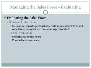 Managing the Sales Force - Evaluating

Evaluating the Sales Force
    Sources of information
        Sales or call reports, personal observation, customer letters and
         complaints, customer surveys, other representatives
    Formal evaluation
        Performance comparisons
        Knowledge assessments
 