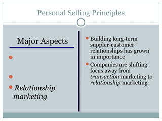 Personal Selling Principles


                       Building long-term
  Major Aspects         suppler-customer
                        relationships has grown
Sales                  in importance
                       Companies are shifting
 professionalism        focus away from
Negotiation            transaction marketing to
                        relationship marketing
Relationship
 marketing
 