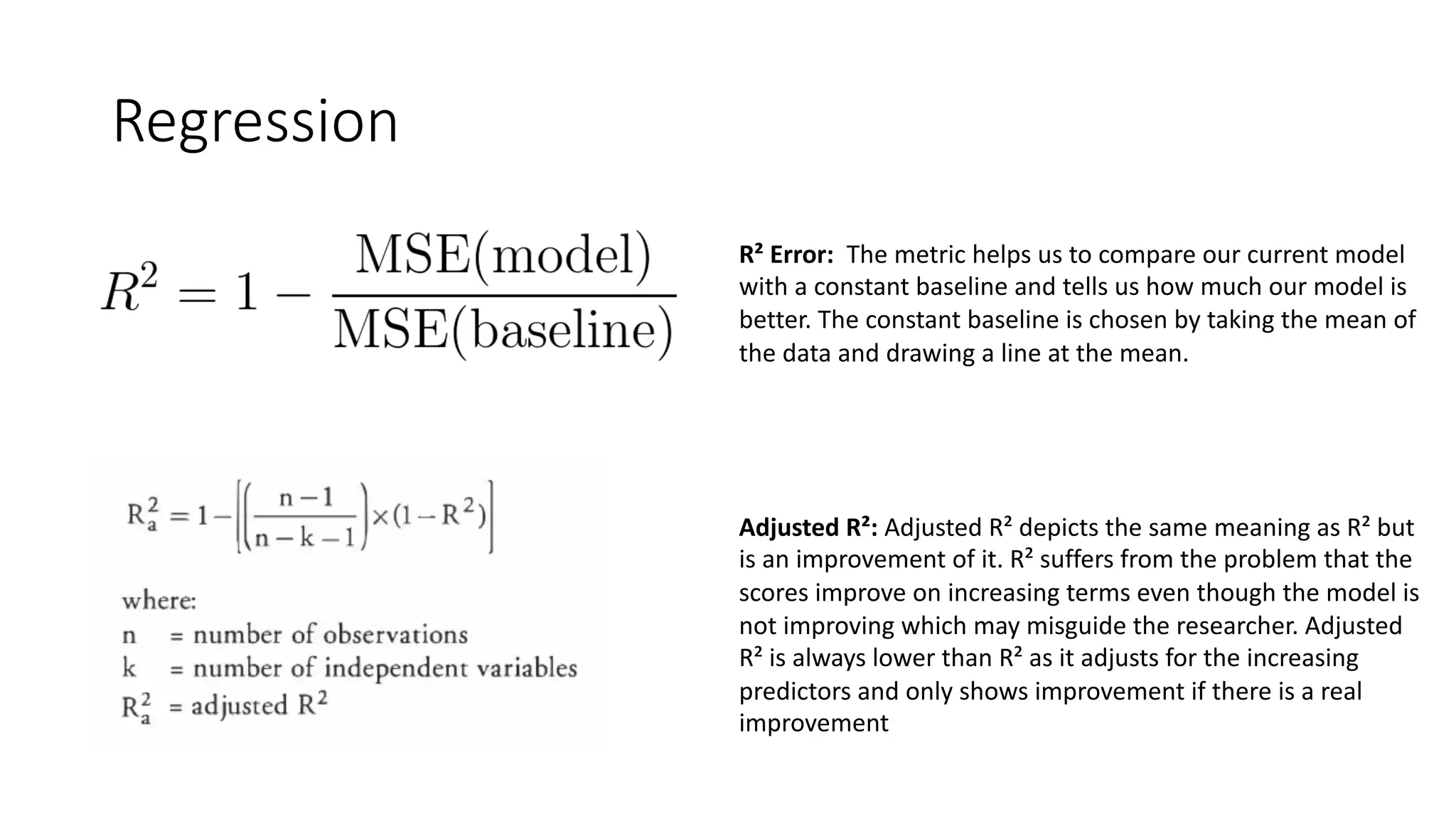 Regression
R² Error: The metric helps us to compare our current model
with a constant baseline and tells us how much our model is
better. The constant baseline is chosen by taking the mean of
the data and drawing a line at the mean.
Adjusted R²: Adjusted R² depicts the same meaning as R² but
is an improvement of it. R² suffers from the problem that the
scores improve on increasing terms even though the model is
not improving which may misguide the researcher. Adjusted
R² is always lower than R² as it adjusts for the increasing
predictors and only shows improvement if there is a real
improvement
 