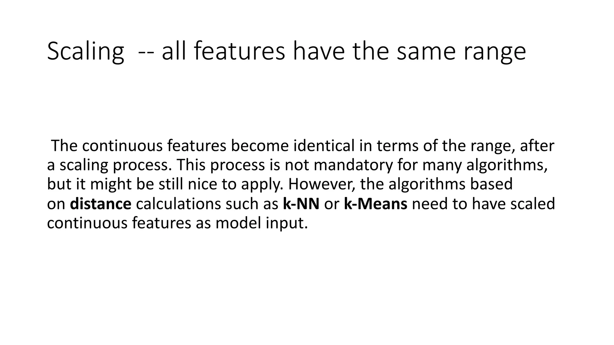 Scaling -- all features have the same range
The continuous features become identical in terms of the range, after
a scaling process. This process is not mandatory for many algorithms,
but it might be still nice to apply. However, the algorithms based
on distance calculations such as k-NN or k-Means need to have scaled
continuous features as model input.
 