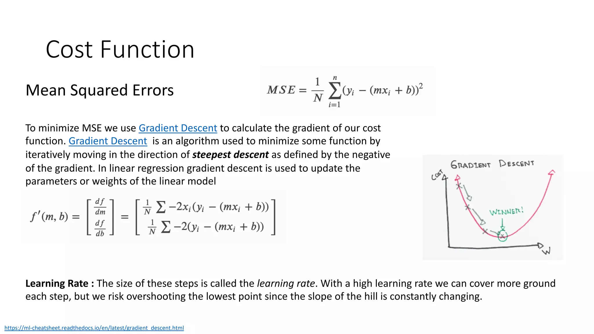 Cost Function
Mean Squared Errors
To minimize MSE we use Gradient Descent to calculate the gradient of our cost
function. Gradient Descent is an algorithm used to minimize some function by
iteratively moving in the direction of steepest descent as defined by the negative
of the gradient. In linear regression gradient descent is used to update the
parameters or weights of the linear model
https://ml-cheatsheet.readthedocs.io/en/latest/gradient_descent.html
Learning Rate : The size of these steps is called the learning rate. With a high learning rate we can cover more ground
each step, but we risk overshooting the lowest point since the slope of the hill is constantly changing.
 
