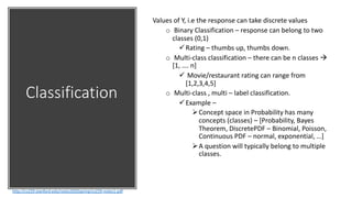 Classification
http://cs229.stanford.edu/notes2020spring/cs229-notes1.pdf
Values of Y, i.e the response can take discrete values
o Binary Classification – response can belong to two
classes (0,1)
üRating – thumbs up, thumbs down.
o Multi-class classification – there can be n classes à
[1, …. n]
ü Movie/restaurant rating can range from
[1,2,3,4,5]
o Multi-class , multi – label classification.
üExample –
ØConcept space in Probability has many
concepts (classes) – [Probability, Bayes
Theorem, DiscretePDF – Binomial, Poisson,
Continuous PDF – normal, exponential, …]
ØA question will typically belong to multiple
classes.
 