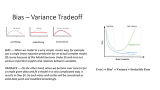 Bias – Variance Tradeoff
BIAS — When we model in a very simple, novice way, for example
just a single linear equation prediction for an actual complex model.
Of course because of this Model becomes Under fit and miss out
various important insights and relations between variables.
VARIANCE — On the other hand, when we become over concern for
a simple given data and fit a model in a very complicated way, it
results in Over fit. So each noise and outlier will be considered as
valid data point and modelled accordingly.
 