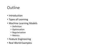 Outline
• Introduction
• Types of Learning
• Machine Learning Models
• Definition
• Optimization
• Regularization
• Metrics
• Feature Engineering
• Real World Examples
 