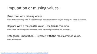 Imputation or missing values
https://towardsdatascience.com/feature-engineering-for-machine-learning-3a5e293a5114#1c08
Drop rows with missing values
Cons: Reduces training data. In case of multiple features values may only be missing in a subset of features.
Replace with a reasonable value – median is common
Cons: There are assumptions used when values are missing which may not be correct.
Categorical Imputation --- replace with the most common value.
Cons: Assumptions
 