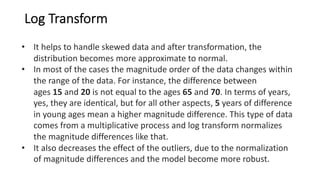 Log Transform
• It helps to handle skewed data and after transformation, the
distribution becomes more approximate to normal.
• In most of the cases the magnitude order of the data changes within
the range of the data. For instance, the difference between
ages 15 and 20 is not equal to the ages 65 and 70. In terms of years,
yes, they are identical, but for all other aspects, 5 years of difference
in young ages mean a higher magnitude difference. This type of data
comes from a multiplicative process and log transform normalizes
the magnitude differences like that.
• It also decreases the effect of the outliers, due to the normalization
of magnitude differences and the model become more robust.
 