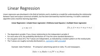 Linear Regression
Linear regression was developed in the field of statistics and is studied as a model for understanding the relationship
between input and output numerical variables, but has been borrowed by machine learning. It is both a statistical
algorithm and a machine learning algorithm.
Linear Regression | simple linear regression | Ordinary Least Squares | multiple linear regression
• The dependent variable Y has a linear relationship to the independent variable X
• For each value of X, the probability distribution of Y has the same standard deviation σ.
• For any given value of X, The Y values are independent, as indicated by a random pattern on the residual plot.
• The Y values are roughly normally distributed (i.e., symmetric and unimodal).
Example: Sales Prediction à company’s advertising spend on radio, TV, and newspapers.
 