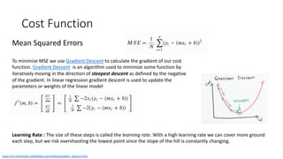 Cost Function
Mean Squared Errors
To minimize MSE we use Gradient Descent to calculate the gradient of our cost
function. Gradient Descent is an algorithm used to minimize some function by
iteratively moving in the direction of steepest descent as defined by the negative
of the gradient. In linear regression gradient descent is used to update the
parameters or weights of the linear model
https://ml-cheatsheet.readthedocs.io/en/latest/gradient_descent.html
Learning Rate : The size of these steps is called the learning rate. With a high learning rate we can cover more ground
each step, but we risk overshooting the lowest point since the slope of the hill is constantly changing.
 