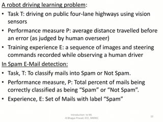 A robot driving learning problem:
• Task T: driving on public four-lane highways using vision
sensors
• Performance measure P: average distance travelled before
an error (as judged by human overseer)
• Training experience E: a sequence of images and steering
commands recorded while observing a human driver
In Spam E-Mail detection:
• Task, T: To classify mails into Spam or Not Spam.
• Performance measure, P: Total percent of mails being
correctly classified as being “Spam” or “Not Spam”.
• Experience, E: Set of Mails with label “Spam”
Introduction to ML
-B Bhagya Prasad, ECE, SRKREC
10
 