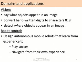 Domains and applications
Introduction to ML
-B Bhagya Prasad, ECE, SRKREC
16
Vision:
• say what objects appear in an image
• convert hand-written digits to characters 0..9
• detect where objects appear in an image
Robot control:
• Design autonomous mobile robots that learn from
experience to
– Play soccer
– Navigate from their own experience
 
