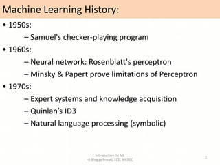 Machine Learning History:
• 1950s:
– Samuel's checker-playing program
• 1960s:
– Neural network: Rosenblatt's perceptron
– Minsky & Papert prove limitations of Perceptron
• 1970s:
– Expert systems and knowledge acquisition
– Quinlan’s ID3
– Natural language processing (symbolic)
Introduction to ML
-B Bhagya Prasad, ECE, SRKREC
2
 