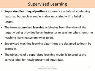 Introduction to ML
-B Bhagya Prasad, ECE, SRKREC
22
• Supervised learning algorithms experience a dataset containing
features, but each example is also associated with a label or
target.
• The term supervised learning originates from the view of the
target y being provided by an instructor or teacher who shows the
machine learning system what to do.
• Supervised machine learning algorithms are designed to learn by
example.
• The objective of a supervised learning model is to predict the
correct label for newly presented input data.
Supervised Learning
 