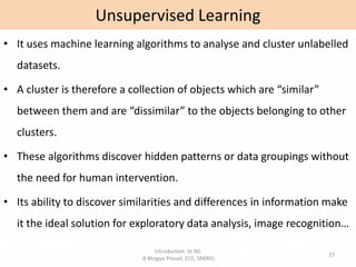 Introduction to ML
-B Bhagya Prasad, ECE, SRKREC
27
• It uses machine learning algorithms to analyse and cluster unlabelled
datasets.
• A cluster is therefore a collection of objects which are “similar”
between them and are “dissimilar” to the objects belonging to other
clusters.
• These algorithms discover hidden patterns or data groupings without
the need for human intervention.
• Its ability to discover similarities and differences in information make
it the ideal solution for exploratory data analysis, image recognition…
Unsupervised Learning
 